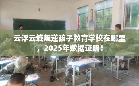 云浮云城叛逆孩子教育学校在哪里，2025年数据证明！