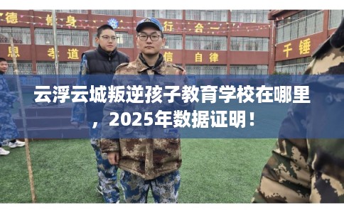 云浮云城叛逆孩子教育学校在哪里，2025年数据证明！