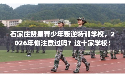 石家庄赞皇青少年叛逆特训学校，2026年你注意过吗？这十家学校！