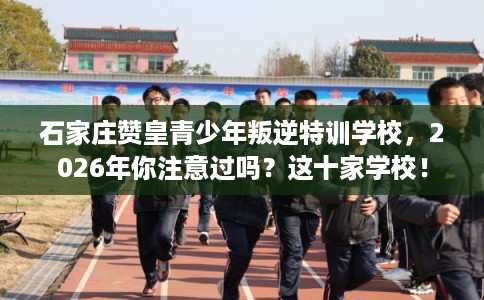石家庄赞皇青少年叛逆特训学校，2026年你注意过吗？这十家学校！