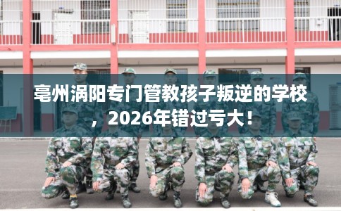 亳州涡阳专门管教孩子叛逆的学校，2026年错过亏大！