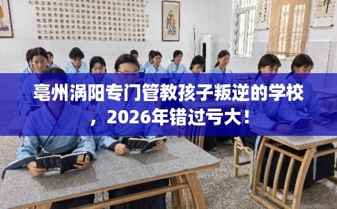 亳州涡阳专门管教孩子叛逆的学校，2026年错过亏大！
