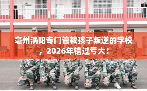 亳州涡阳专门管教孩子叛逆的学校，2026年错过亏大！