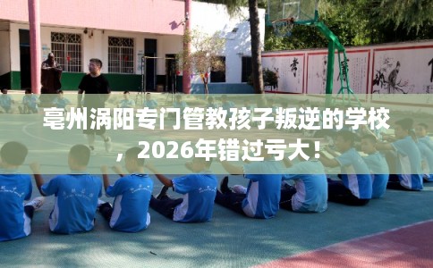 亳州涡阳专门管教孩子叛逆的学校，2026年错过亏大！