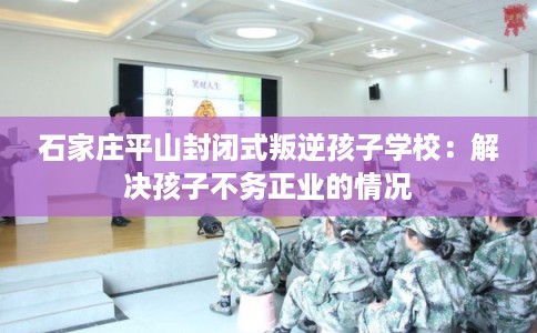 石家庄平山封闭式叛逆孩子学校:解决孩子不务正业的情况 石家庄平山封闭式叛逆孩子学校:解决孩子不务正业的情况