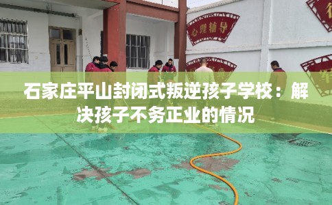 石家庄平山封闭式叛逆孩子学校：解决孩子不务正业的情况