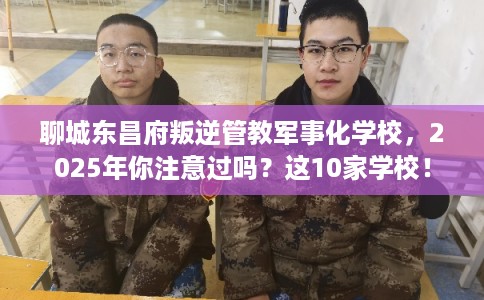 聊城东昌府叛逆管教军事化学校，2025年你注意过吗？这10家学校！