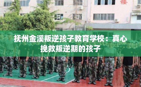 抚州金溪叛逆孩子教育学校：真心挽救叛逆期的孩子