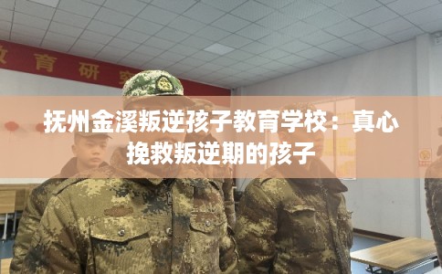 抚州金溪叛逆孩子教育学校：真心挽救叛逆期的孩子