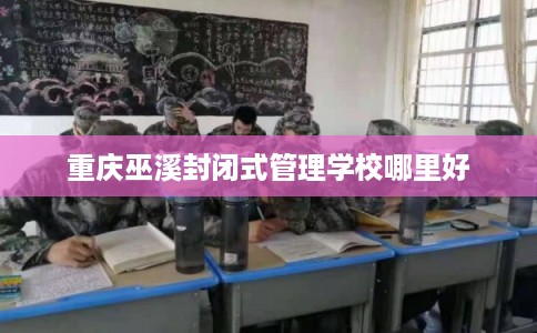 重庆巫溪封闭式管理学校哪里好 重庆巫溪封闭式管理学校哪里好