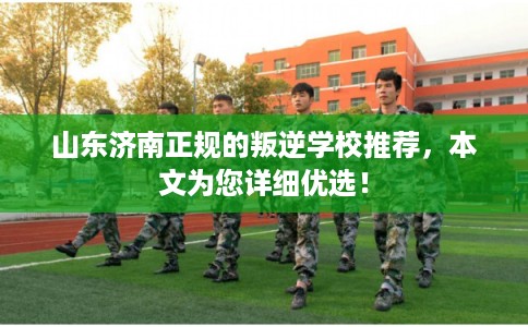 山东济南正规的叛逆学校推荐，本文为您详细优选！