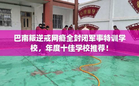 巴南叛逆戒网瘾全封闭军事特训学校，年度十佳学校推荐！