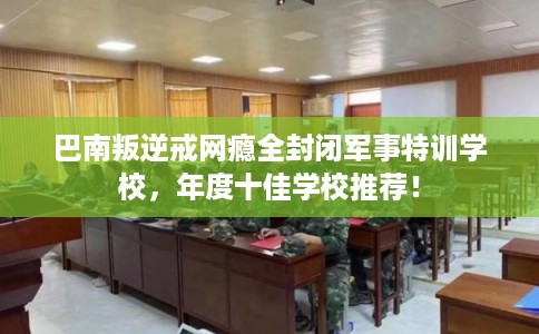 巴南叛逆戒网瘾全封闭军事特训学校，年度十佳学校推荐！
