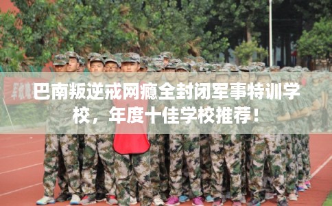 巴南叛逆戒网瘾全封闭军事特训学校，年度十佳学校推荐！