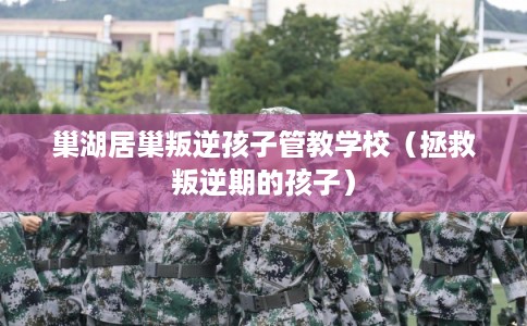 巢湖居巢叛逆孩子管教学校（拯救叛逆期的孩子）