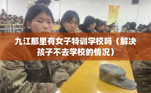 九江那里有女子特训学校吗(解决孩子不去学校的情况) 九江那里有女子特训学校吗(解决孩子不去学校的情况)