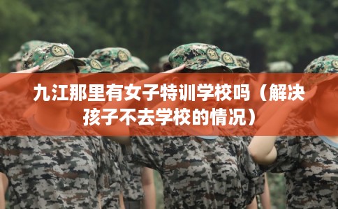 九江那里有女子特训学校吗（解决孩子不去学校的情况）