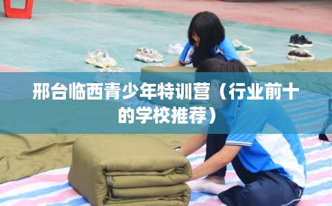 邢台临西青少年特训营(行业前十的学校推荐) 邢台临西青少年特训营(行业前十的学校推荐)