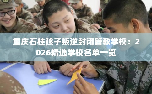 重庆石柱孩子叛逆封闭管教学校:2026精选学校名单一览 重庆石柱孩子叛逆封闭管教学校:2026精选学校名单一览