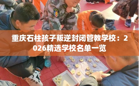 重庆石柱孩子叛逆封闭管教学校：2026精选学校名单一览