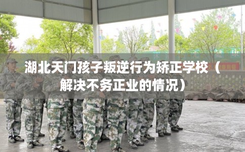 湖北天门孩子叛逆行为矫正学校（解决不务正业的情况）