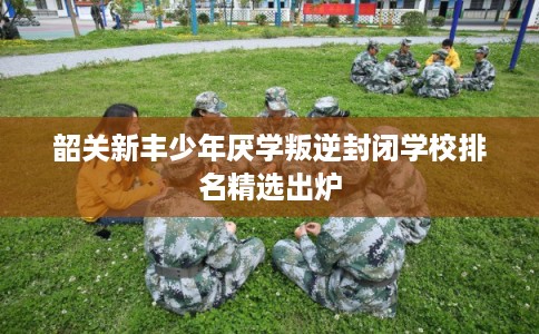 韶关新丰少年厌学叛逆封闭学校排名精选出炉 韶关新丰少年厌学叛逆封闭学校排名精选出炉