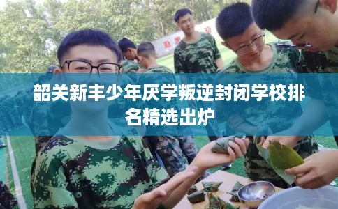韶关新丰少年厌学叛逆封闭学校排名精选出炉