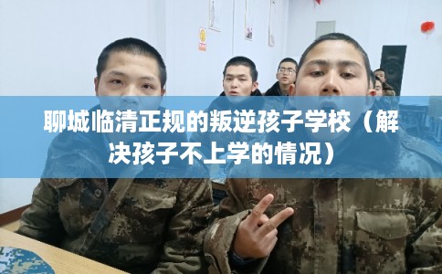 聊城临清正规的叛逆孩子学校（解决孩子不上学的情况）