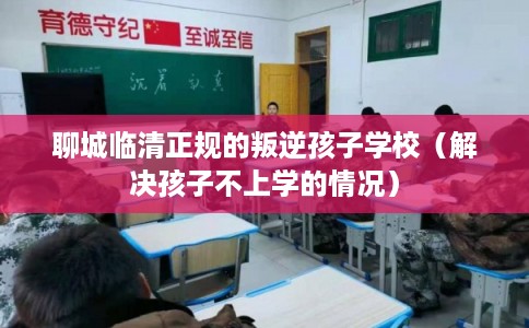 聊城临清正规的叛逆孩子学校（解决孩子不上学的情况）