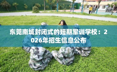 东莞南城封闭式的短期军训学校:2026年招生信息公布 东莞南城封闭式的短期军训学校:2026年招生信息公布