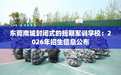 东莞南城封闭式的短期军训学校：2026年招生信息公布