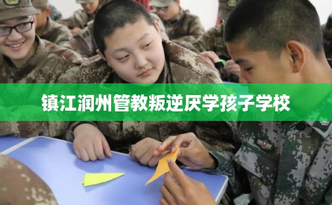 镇江润州管教叛逆厌学孩子学校
