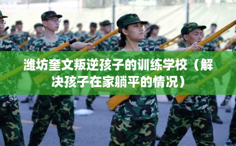 潍坊奎文叛逆孩子的训练学校（解决孩子在家躺平的情况）