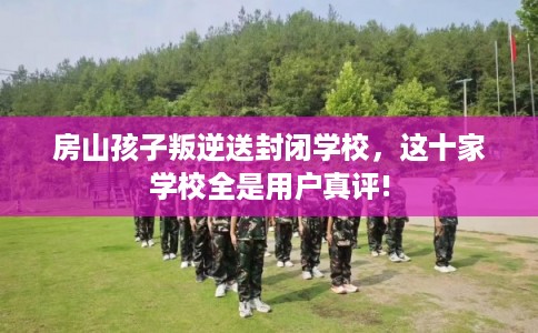 房山孩子叛逆送封闭学校，这十家学校全是用户真评!