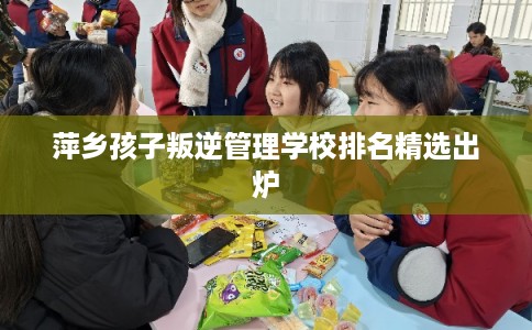 萍乡孩子叛逆管理学校排名精选出炉 萍乡孩子叛逆管理学校排名精选出炉