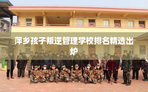 萍乡孩子叛逆管理学校排名精选出炉 萍乡孩子叛逆管理学校排名精选出炉