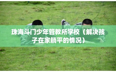 珠海斗门少年管教所学校（解决孩子在家躺平的情况）