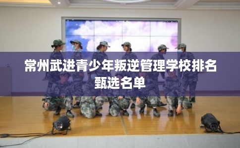常州武进青少年叛逆管理学校排名甄选名单 常州武进青少年叛逆管理学校排名甄选名单