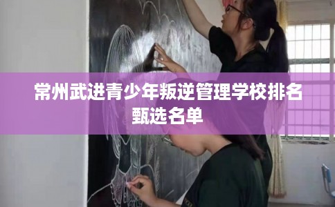 常州武进青少年叛逆管理学校排名甄选名单 常州武进青少年叛逆管理学校排名甄选名单