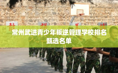 常州武进青少年叛逆管理学校排名甄选名单 常州武进青少年叛逆管理学校排名甄选名单