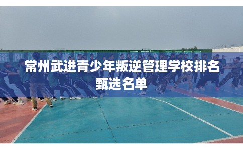 常州武进青少年叛逆管理学校排名甄选名单