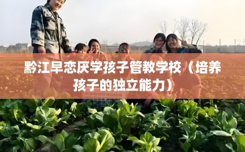 黔江早恋厌学孩子管教学校（培养孩子的独立能力）