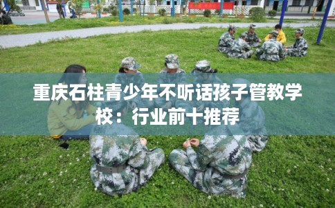 重庆石柱青少年不听话孩子管教学校：行业前十推荐