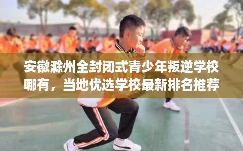 安徽滁州全封闭式青少年叛逆学校哪有，当地优选学校最新排名推荐!