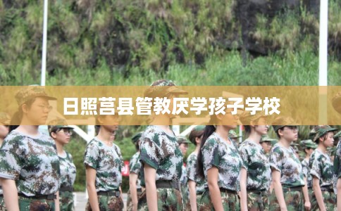 日照莒县管教厌学孩子学校 日照莒县管教厌学孩子学校