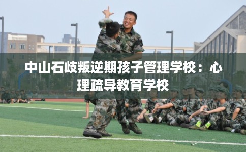 中山石歧叛逆期孩子管理学校：心理疏导教育学校