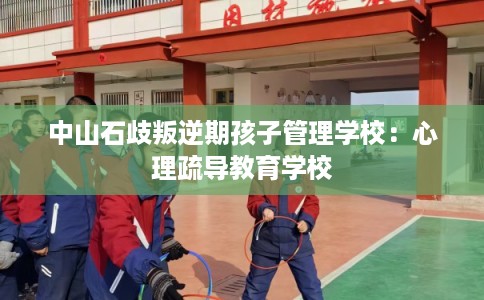 中山石歧叛逆期孩子管理学校：心理疏导教育学校