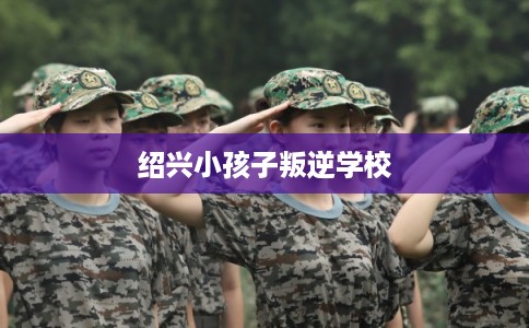 绍兴小孩子叛逆学校