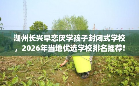 湖州长兴早恋厌学孩子封闭式学校，2026年当地优选学校排名推荐!