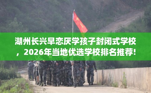 湖州长兴早恋厌学孩子封闭式学校，2026年当地优选学校排名推荐!